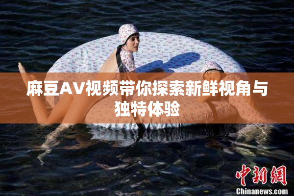 麻豆AV视频带你探索新鲜视角与独特体验