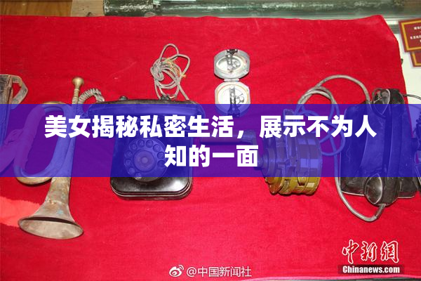 美女揭秘私密生活，展示不为人知的一面