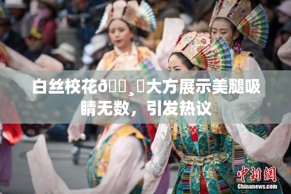 白丝校花🌸‌大方展示美腿吸睛无数，引发热议