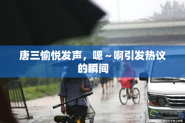唐三愉悦发声，嗯～啊引发热议的瞬间