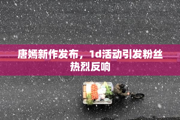唐嫣新作发布，1d活动引发粉丝热烈反响