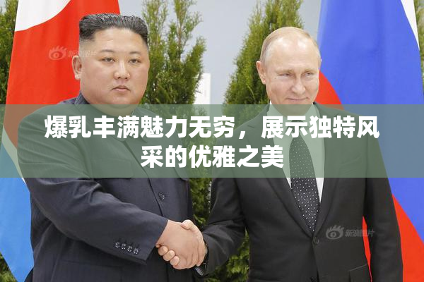 爆乳丰满魅力无穷，展示独特风采的优雅之美
