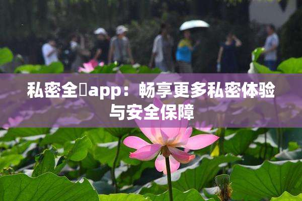 私密全婐app：畅享更多私密体验与安全保障
