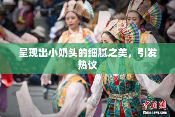 呈现出小奶头的细腻之美，引发热议