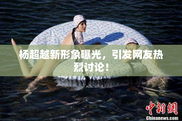 杨超越新形象曝光，引发网友热烈讨论！