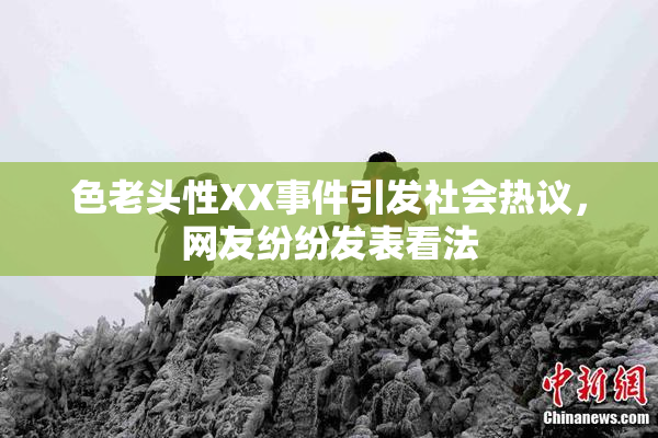 色老头性XX事件引发社会热议，网友纷纷发表看法