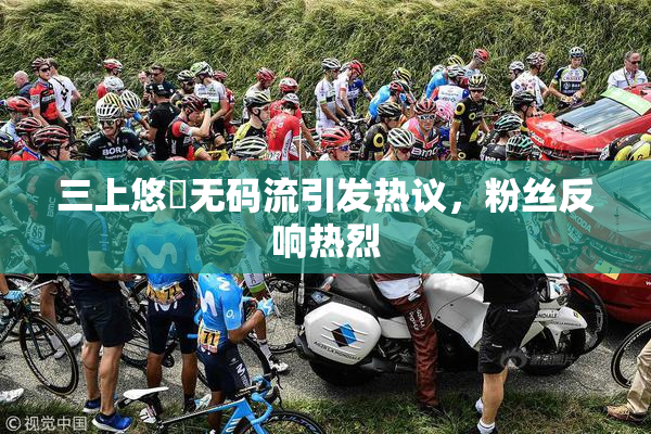 三上悠亜无码流引发热议，粉丝反响热烈