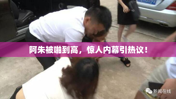 阿朱被啪到高，惊人内幕引热议！
