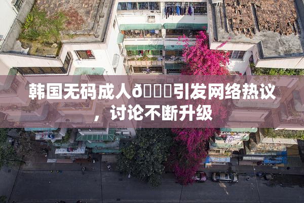 韩国无码成人🔞引发网络热议，讨论不断升级