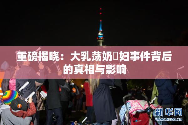 重磅揭晓：大乳荡奶婬妇事件背后的真相与影响