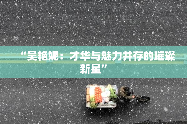 “吴艳妮：才华与魅力并存的璀璨新星”