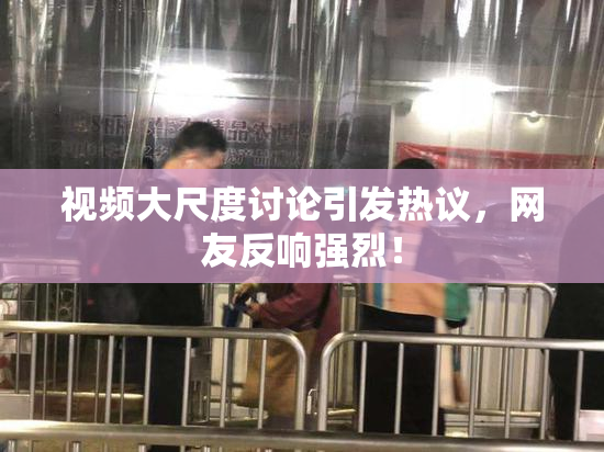 视频大尺度讨论引发热议，网友反响强烈！