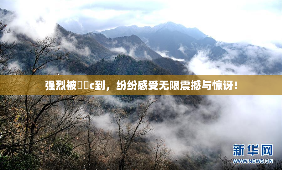 强烈被❌‌c到，纷纷感受无限震撼与惊讶！