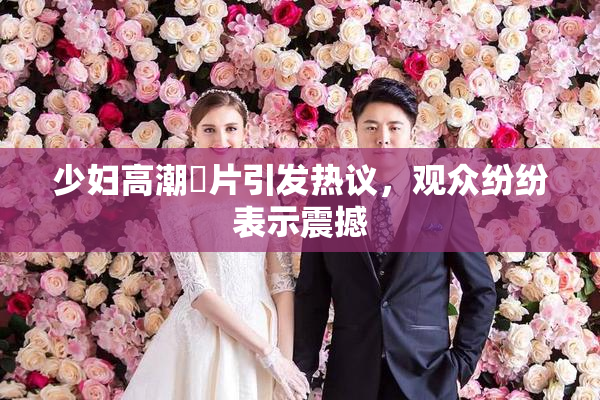 少妇高潮婬片引发热议，观众纷纷表示震撼