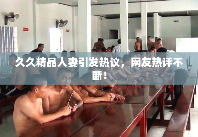 久久精品人妻引发热议，网友热评不断！