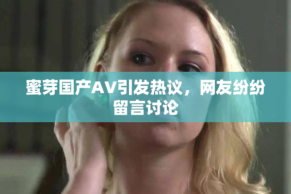 蜜芽国产AV引发热议，网友纷纷留言讨论