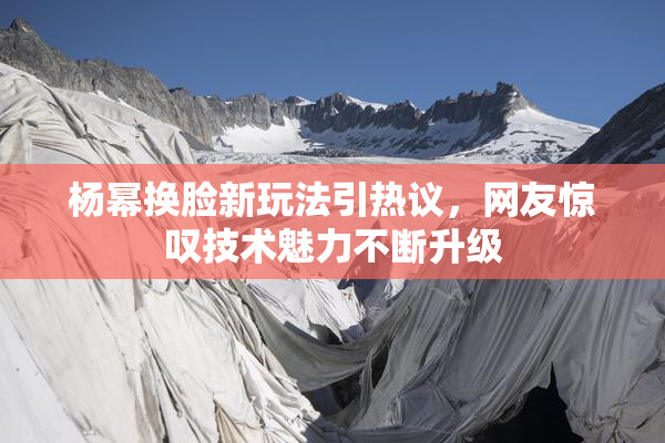 杨幂换脸新玩法引热议，网友惊叹技术魅力不断升级