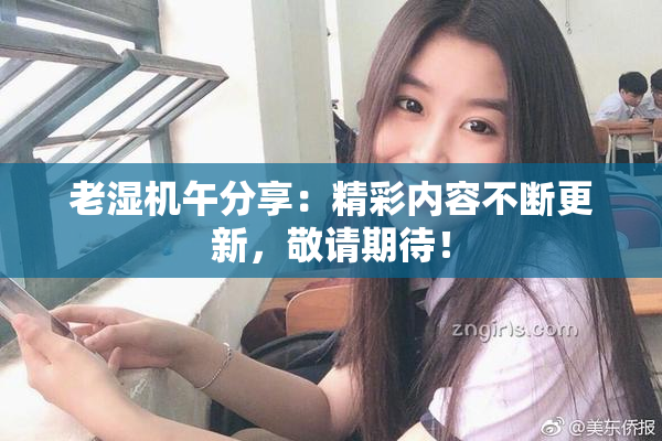 老湿机午分享：精彩内容不断更新，敬请期待！
