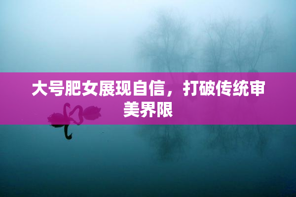 大号肥女展现自信，打破传统审美界限