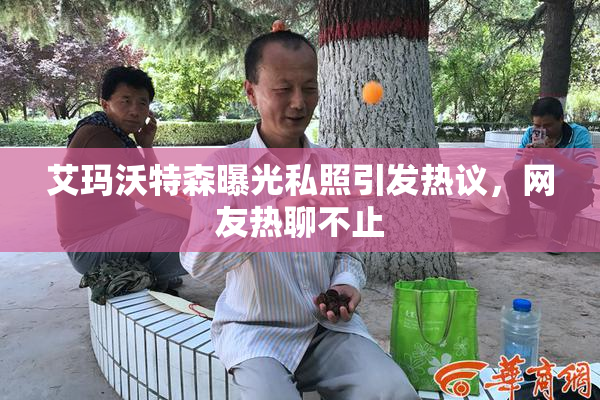 艾玛沃特森曝光私照引发热议，网友热聊不止