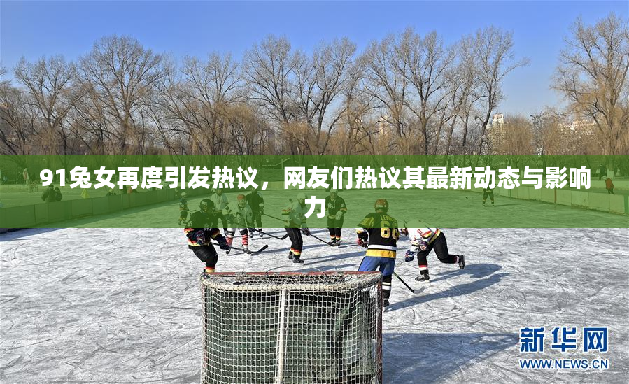 91兔女再度引发热议，网友们热议其最新动态与影响力