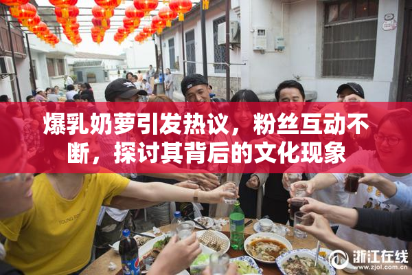爆乳奶萝引发热议，粉丝互动不断，探讨其背后的文化现象