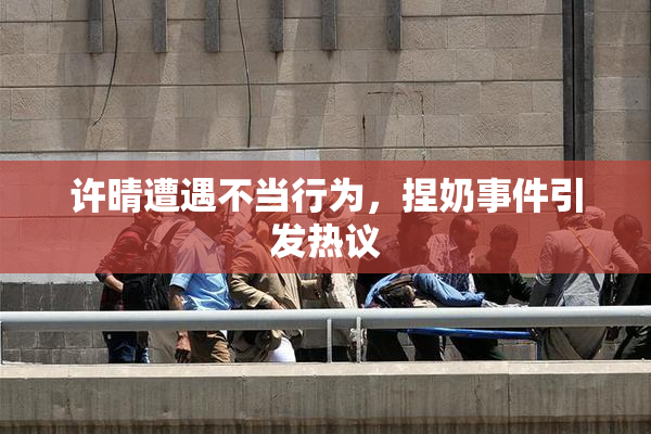 许晴遭遇不当行为，捏奶事件引发热议