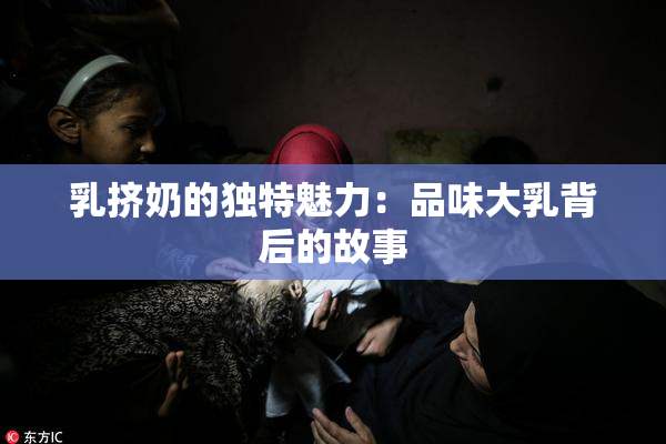 乳挤奶的独特魅力：品味大乳背后的故事