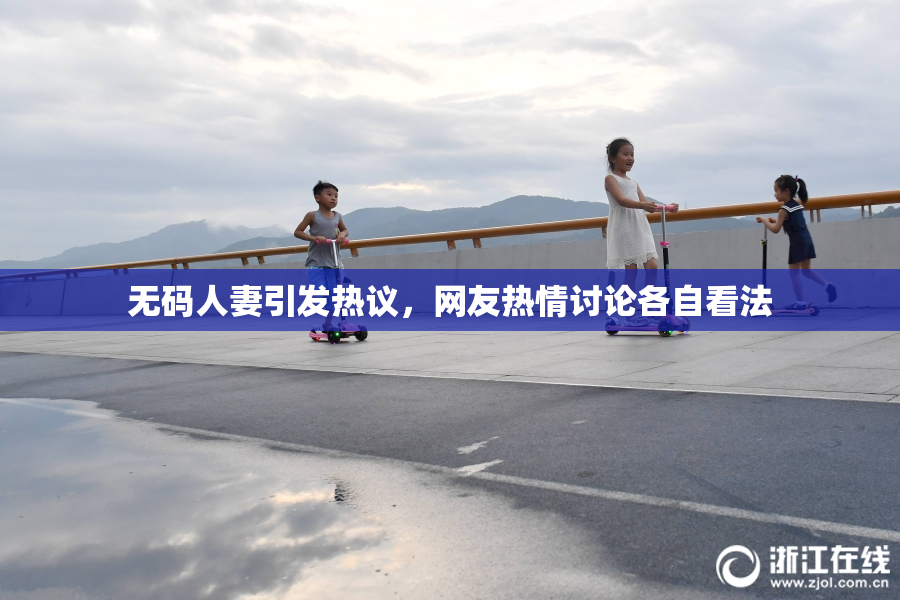 无码人妻引发热议，网友热情讨论各自看法