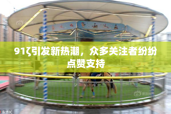 91ζ引发新热潮，众多关注者纷纷点赞支持