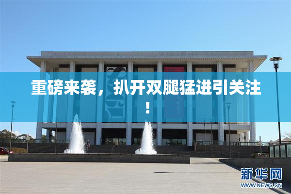 重磅来袭，扒开双腿猛进引关注！