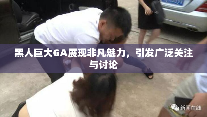黑人巨大GA展现非凡魅力，引发广泛关注与讨论