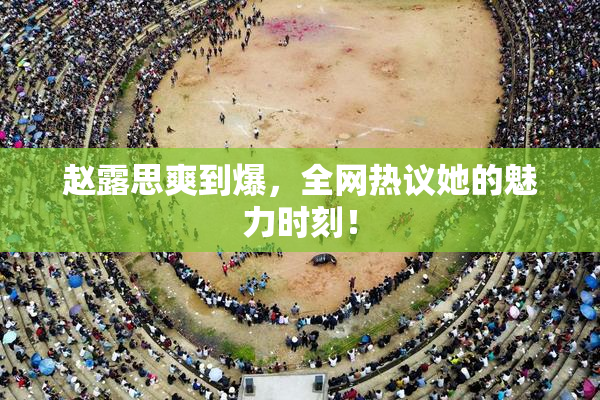 赵露思爽到爆，全网热议她的魅力时刻！