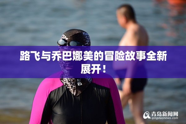 路飞与乔巴娜美的冒险故事全新展开！