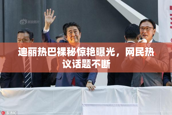 迪丽热巴裸秘惊艳曝光，网民热议话题不断