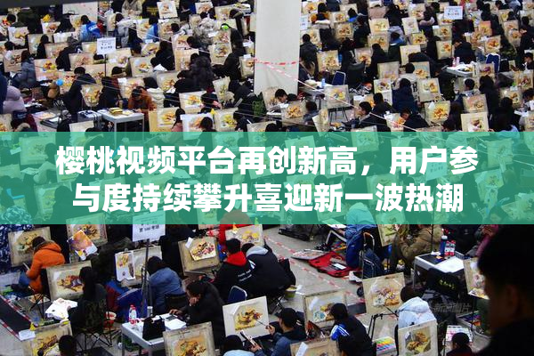 樱桃视频平台再创新高，用户参与度持续攀升喜迎新一波热潮