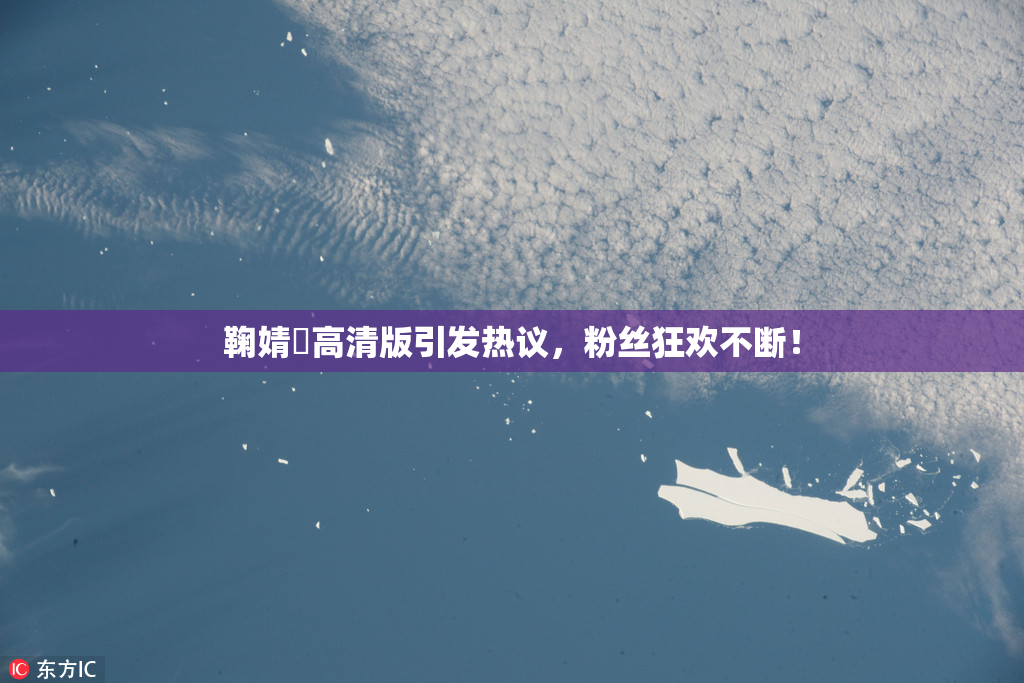 鞠婧祎高清版引发热议，粉丝狂欢不断！