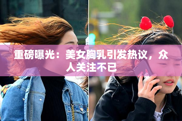 重磅曝光：美女胸乳引发热议，众人关注不已