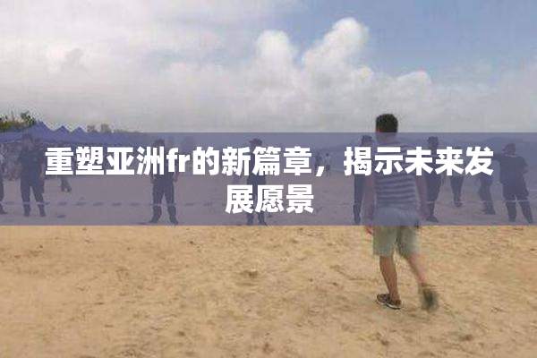 重塑亚洲fr的新篇章，揭示未来发展愿景