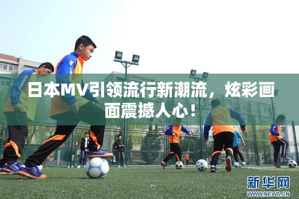 日本MV引领流行新潮流，炫彩画面震撼人心！