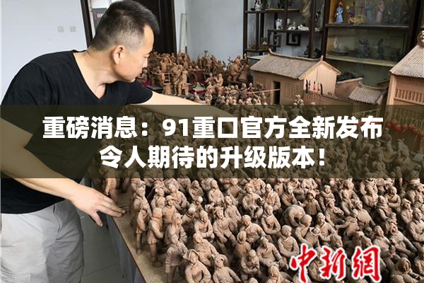 重磅消息：91重口官方全新发布令人期待的升级版本！