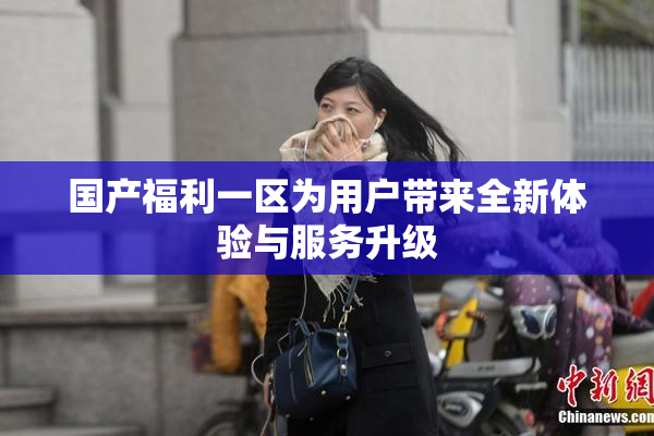 国产福利一区为用户带来全新体验与服务升级