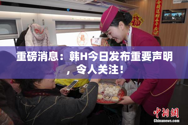 重磅消息：韩H今日发布重要声明，令人关注！