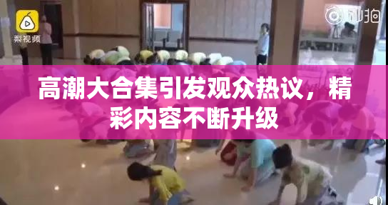高潮大合集引发观众热议，精彩内容不断升级