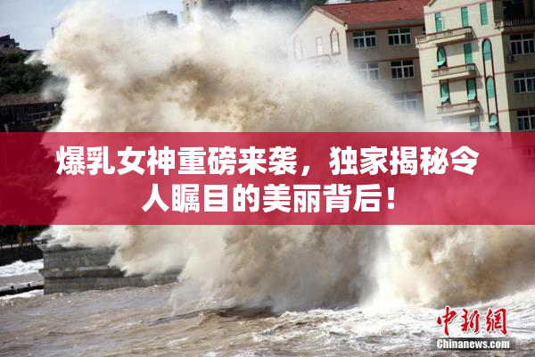 爆乳女神重磅来袭，独家揭秘令人瞩目的美丽背后！