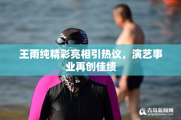 王雨纯精彩亮相引热议，演艺事业再创佳绩