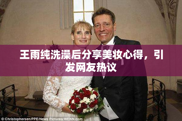 王雨纯洗澡后分享美妆心得，引发网友热议