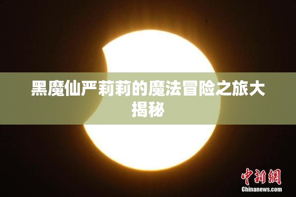黑魔仙严莉莉的魔法冒险之旅大揭秘