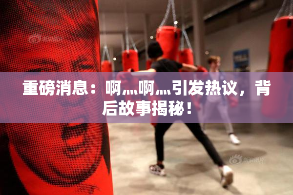 重磅消息：啊灬啊灬引发热议，背后故事揭秘！