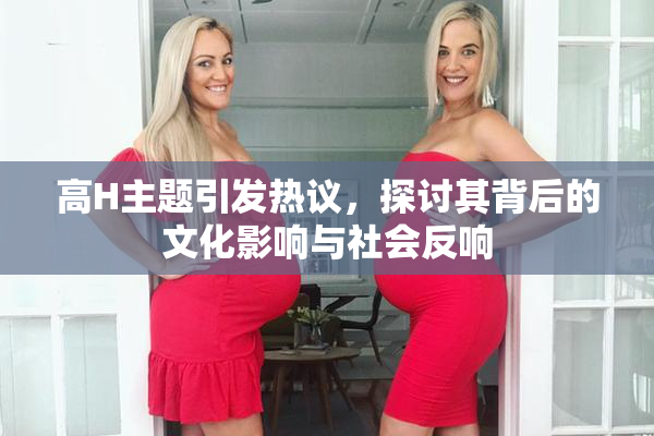 高H主题引发热议，探讨其背后的文化影响与社会反响